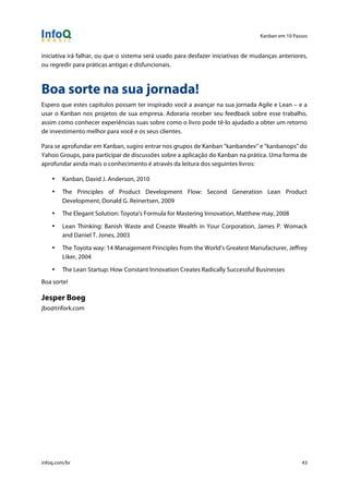 Kanban em 10 Passos
!
infoq.com/br 43
iniciativa irá falhar, ou que o sistema será usado para desfazer iniciativas de mudanças anteriores,
ou regredir para práticas antigas e disfuncionais.
Boa sorte na sua jornada!
Espero que estes capítulos possam ter inspirado você a avançar na sua jornada Agile e Lean – e a
usar o Kanban nos projetos de sua empresa. Adoraria receber seu feedback sobre esse trabalho,
assim como conhecer experiências suas sobre como o livro pode tê-lo ajudado a obter um retorno
de investimento melhor para você e os seus clientes.
Para se aprofundar em Kanban, sugiro entrar nos grupos de Kanban "kanbandev" e "kanbanops" do
Yahoo Groups, para participar de discussões sobre a aplicação do Kanban na prática. Uma forma de
aprofundar ainda mais o conhecimento é através da leitura dos seguintes livros:
• Kanban, David J. Anderson, 2010
• The Principles of Product Development Flow: Second Generation Lean Product
Development, Donald G. Reinertsen, 2009
• The Elegant Solution: Toyota’s Formula for Mastering Innovation, Matthew may, 2008
• Lean Thinking: Banish Waste and Creaste Wealth in Your Corporation, James P. Womack
and Daniel T. Jones, 2003
• The Toyota way: 14 Management Principles from the World’s Greatest Manufacturer, Jeffrey
Liker, 2004
• The Lean Startup: How Constant Innovation Creates Radically Successful Businesses
Boa sorte!
Jesper Boeg
jbo@trifork.com
 