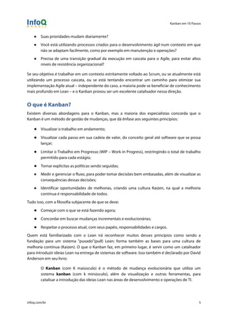 Kanban em 10 Passos
!
infoq.com/br 5
● Suas prioridades mudam diariamente?
● Você está utilizando processos criados para o desenvolvimento ágil num contexto em que
não se adaptam facilmente, como por exemplo em manutenção e operações?
● Precisa de uma transição gradual da execução em cascata para o Agile, para evitar altos
níveis de resistência organizacional?
Se seu objetivo é trabalhar em um contexto estritamente voltado ao Scrum, ou se atualmente está
utilizando um processo cascata, ou se está tentando encontrar um caminho para otimizar sua
implementação Agile atual – independente do caso, a maioria pode se beneficiar de conhecimento
mais profundo em Lean – e o Kanban provou ser um excelente catalisador nessa direção.
O que é Kanban?
Existem diversas abordagens para o Kanban, mas a maioria dos especialistas concorda que o
Kanban é um método de gestão de mudanças, que dá ênfase aos seguintes princípios:
● Visualizar o trabalho em andamento;
● Visualizar cada passo em sua cadeia de valor, do conceito geral até software que se possa
lançar;
● Limitar o Trabalho em Progresso (WIP – Work in Progress), restringindo o total de trabalho
permitido para cada estágio;
● Tornar explícitas as políticas sendo seguidas;
● Medir e gerenciar o fluxo, para poder tomar decisões bem embasadas, além de visualizar as
consequências dessas decisões;
● Identificar oportunidades de melhorias, criando uma cultura Kaizen, na qual a melhoria
contínua é responsabilidade de todos.
Tudo isso, com a filosofia subjacente de que se deve:
● Começar com o que se está fazendo agora;
● Concordar em buscar mudanças incrementais e evolucionárias;
● Respeitar o processo atual, com seus papéis, responsabilidades e cargos.
Quem está familiarizado com o Lean irá reconhecer muitos desses princípios como sendo a
fundação para um sistema "puxado"(pull) Lean; forma também as bases para uma cultura de
melhoria contínua (Kaizen). O que o Kanban faz, em primeiro lugar, é servir como um catalisador
para introduzir ideias Lean na entrega de sistemas de software. Isso também é declarado por David
Anderson em seu livro:
O Kanban (com K maiúsculo) é o método de mudança evolucionária que utiliza um
sistema kanban (com k minúsculo), além da visualização e outras ferramentas, para
catalisar a introdução das ideias Lean nas áreas de desenvolvimento e operações de TI.
 