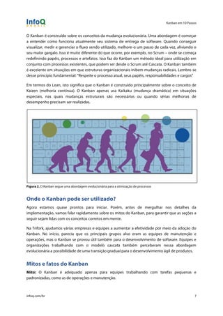 Kanban em 10 Passos
!
infoq.com/br 7
O Kanban é construído sobre os conceitos da mudança evolucionária. Uma abordagem é começar
a entender como funciona atualmente seu sistema de entrega de software. Quando conseguir
visualizar, medir e gerenciar o fluxo sendo utilizado, melhore-o um passo de cada vez, aliviando o
seu maior gargalo. Isso é muito diferente do que ocorre, por exemplo, no Scrum – onde se começa
redefinindo papéis, processos e artefatos. Isso faz do Kanban um método ideal para utilização em
conjunto com processos existentes, que podem ser desde o Scrum até Cascata. O Kanban também
é excelente em situações em que estruturas organizacionais inibem mudanças radicais. Lembre-se
desse princípio fundamental: "Respeite o processo atual, seus papéis, responsabilidades e cargos"
Em termos do Lean, isto significa que o Kanban é construído principalmente sobre o conceito de
Kaizen (melhoria contínua). O Kanban apenas usa Kaikaku (mudança dramática) em situações
especiais, nas quais mudanças estruturais são necessárias ou quando sérias melhorias de
desempenho precisam ser realizadas.
Figura 2. O Kanban segue uma abordagem evolucionária para a otimização de processos
Onde o Kanban pode ser utilizado?
Agora estamos quase prontos para iniciar. Porém, antes de mergulhar nos detalhes da
implementação, vamos falar rapidamente sobre os mitos do Kanban, para garantir que as seções a
seguir sejam lidas com os conceitos corretos em mente.
Na Trifork, ajudamos várias empresas e equipes a aumentar a efetividade por meio da adoção do
Kanban. No início, parecia que os principais grupos alvo eram as equipes de manutenção e
operações, mas o Kanban se provou útil também para o desenvolvimento de software. Equipes e
organizações trabalhando com o modelo cascata também perceberam nessa abordagem
evolucionária a possibilidade de uma transição gradual para o desenvolvimento ágil de produtos.
Mitos e fatos do Kanban
Mito: O Kanban é adequado apenas para equipes trabalhando com tarefas pequenas e
padronizadas, como as de operações e manutenção.
 
