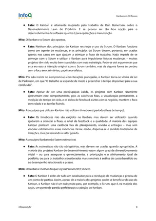 Kanban em 10 Passos
!
infoq.com/br 8
● Fato: O Kanban é altamente inspirado pelo trabalho de Don Reinertsen, sobre o
Desenvolvimento Lean de Produtos. E se provou ser tão boa opção para o
desenvolvimento de software quanto é para operações e manutenção.
Mito: O Kanban e o Scrum são opostos.
● Fato: Nenhum dos princípios do Kanban restringe o uso do Scrum. O Kanban funciona
como um agente de mudanças, e os princípios do Scrum devem, portanto, ser usados
apenas nos casos em que ajudam a otimizar o fluxo de trabalho. Nada impede de se
começar com o Scrum e utilizar o Kanban para impulsionar futuras mudanças – muitos
projetos têm sido muito bem sucedidos com essa estratégia. Pode-se até argumentar que
esta era essa a intenção original com o Scrum também, mas de alguma forma se perdeu
com o foco em cerimônias, papéis e artefatos.
Mito: Por não insistir no compromisso com iterações planejadas, o Kanban torna-se vítima da Lei
de Parkinson, em que “O trabalho se expande de modo a preencher o tempo disponível para a sua
conclusão”.
● Fato: Apesar de ser uma preocupação válida, os projetos com Kanban raramente
apresentam esse comportamento, pois as cadências fixas, a visualização permanente, a
medição do tempo de ciclo, e os ciclos de feedback curtos com o negócio, mantêm o foco
controlado e as tarefas fluindo.
Mito: As equipes que utilizam Kanban não utilizam timeboxes (períodos fixos de tempo).
● Fato: Os timeboxes não são exigidos no Kanban, mas devem ser utilizados quando
ajudarem a otimizar o fluxo, o nível de feedback e a qualidade. A maioria das equipes
Kanban praticam uma cadência fixa de planejamento, revisão e entregas – mas sem
vincular estritamente essas cadências. Desse modo, dispensa-se o modelo tradicional de
iterações, mas preservando o valor gerado.
Mito: As equipes Kanban não fazem estimativas
● Fato: As estimativas não são obrigatórias, mas devem ser usadas quando apropriadas. A
maioria dos projetos Kanban de desenvolvimento usam algum grau de dimensionamento
inicial – ou para assegurar o gerenciamento, a priorização e o alinhamento ideal de
portfólio, ou para os trabalhos considerados mais sensíveis à análise de custo/benefício ou
ao desempenho relacionado a prazos.
Mito: O Kanban é melhor do que Crystal/Scrum/XP/FDD etc.
● Fato: O Kanban é antes de tudo um catalisador para a condução de mudanças e precisa de
um ponto de partida. Assim, apesar de a maioria dos projetos poder se beneficiar do uso do
Kanban, o Kanban não é um substituto para, por exemplo, o Scrum, que é, na maioria dos
casos, um ponto de partida perfeito para a adoção do Kanban.
 