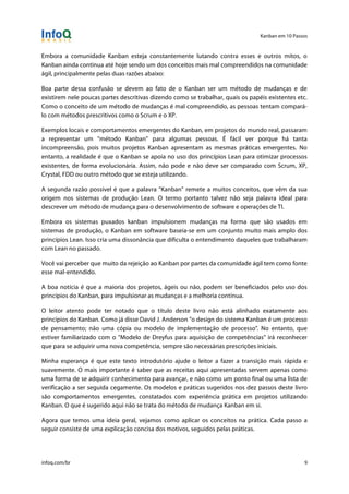 Kanban em 10 Passos
!
infoq.com/br 9
Embora a comunidade Kanban esteja constantemente lutando contra esses e outros mitos, o
Kanban ainda continua até hoje sendo um dos conceitos mais mal compreendidos na comunidade
ágil, principalmente pelas duas razões abaixo:
Boa parte dessa confusão se devem ao fato de o Kanban ser um método de mudanças e de
existirem nele poucas partes descritivas dizendo como se trabalhar, quais os papéis existentes etc.
Como o conceito de um método de mudanças é mal compreendido, as pessoas tentam compará-
lo com métodos prescritivos como o Scrum e o XP.
Exemplos locais e comportamentos emergentes do Kanban, em projetos do mundo real, passaram
a representar um "método Kanban" para algumas pessoas. É fácil ver porque há tanta
incompreensão, pois muitos projetos Kanban apresentam as mesmas práticas emergentes. No
entanto, a realidade é que o Kanban se apoia no uso dos princípios Lean para otimizar processos
existentes, de forma evolucionária. Assim, não pode e não deve ser comparado com Scrum, XP,
Crystal, FDD ou outro método que se esteja utilizando.
A segunda razão possível é que a palavra "Kanban" remete a muitos conceitos, que vêm da sua
origem nos sistemas de produção Lean. O termo portanto talvez não seja palavra ideal para
descrever um método de mudança para o desenvolvimento de software e operações de TI.
Embora os sistemas puxados kanban impulsionem mudanças na forma que são usados em
sistemas de produção, o Kanban em software baseia-se em um conjunto muito mais amplo dos
princípios Lean. Isso cria uma dissonância que dificulta o entendimento daqueles que trabalharam
com Lean no passado.
Você vai perceber que muito da rejeição ao Kanban por partes da comunidade ágil tem como fonte
esse mal-entendido.
A boa notícia é que a maioria dos projetos, ágeis ou não, podem ser beneficiados pelo uso dos
princípios do Kanban, para impulsionar as mudanças e a melhoria contínua.
O leitor atento pode ter notado que o título deste livro não está alinhado exatamente aos
princípios do Kanban. Como já disse David J. Anderson "o design do sistema Kanban é um processo
de pensamento; não uma cópia ou modelo de implementação de processo". No entanto, que
estiver familiarizado com o "Modelo de Dreyfus para aquisição de competências" irá reconhecer
que para se adquirir uma nova competência, sempre são necessárias prescrições iniciais.
Minha esperança é que este texto introdutório ajude o leitor a fazer a transição mais rápida e
suavemente. O mais importante é saber que as receitas aqui apresentadas servem apenas como
uma forma de se adquirir conhecimento para avançar, e não como um ponto final ou uma lista de
verificação a ser seguida cegamente. Os modelos e práticas sugeridos nos dez passos deste livro
são comportamentos emergentes, constatados com experiência prática em projetos utilizando
Kanban. O que é sugerido aqui não se trata do método de mudança Kanban em si.
Agora que temos uma ideia geral, vejamos como aplicar os conceitos na prática. Cada passo a
seguir consiste de uma explicação concisa dos motivos, seguidos pelas práticas.
 