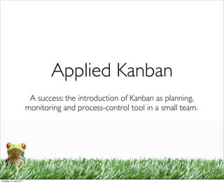 Applied Kanban
                        A success: the introduction of Kanban as planning,
                       monitoring and process-control tool in a small team.




Tuesday 14 June 2011
 