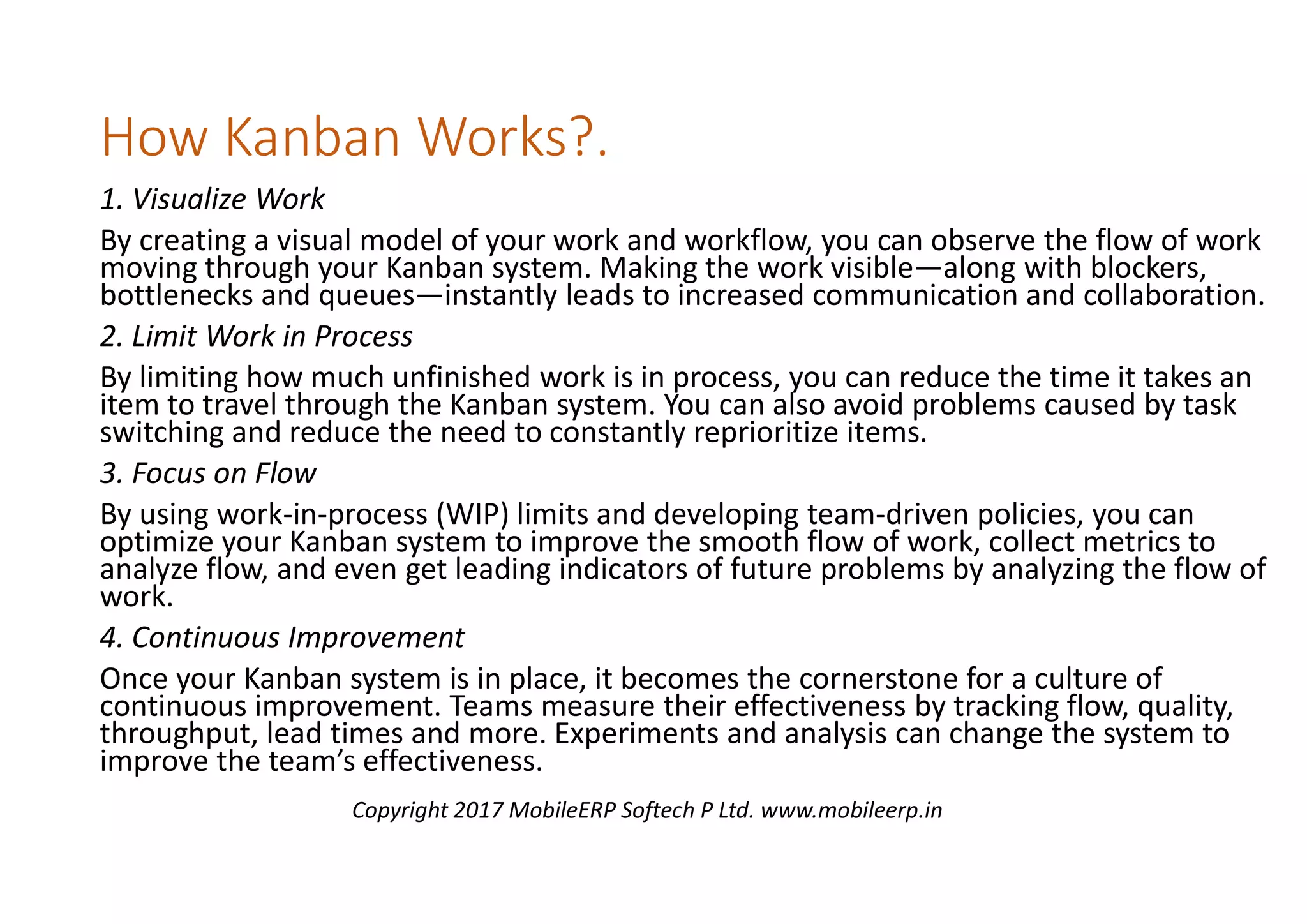 How Kanban Works?.
1. Visualize Work
By creating a visual model of your work and workflow, you can observe the flow of work
moving through your Kanban system. Making the work visible—along with blockers,
bottlenecks and queues—instantly leads to increased communication and collaboration.
2. Limit Work in Process
By limiting how much unfinished work is in process, you can reduce the time it takes an
item to travel through the Kanban system. You can also avoid problems caused by task
switching and reduce the need to constantly reprioritize items.
3. Focus on Flow
By using work-in-process (WIP) limits and developing team-driven policies, you can
optimize your Kanban system to improve the smooth flow of work, collect metrics to
analyze flow, and even get leading indicators of future problems by analyzing the flow of
work.
4. Continuous Improvement
Once your Kanban system is in place, it becomes the cornerstone for a culture of
continuous improvement. Teams measure their effectiveness by tracking flow, quality,
throughput, lead times and more. Experiments and analysis can change the system to
improve the team’s effectiveness.
Copyright 2017 MobileERP Softech P Ltd. www.mobileerp.in
 