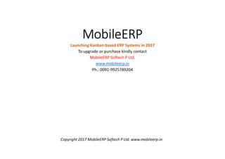 MobileERP
Launching Kanban based ERP Systems in 2017
To upgrade or purchase kindly contact
MobileERP Softech P Ltd.
www.mobileerp.in
Ph.: 0091-9925789204
Copyright 2017 MobileERP Softech P Ltd. www.mobileerp.in
 