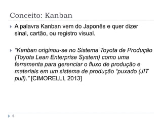 Conceito: Kanban
6
 A palavra Kanban vem do Japonês e quer dizer
sinal, cartão, ou registro visual.
 “Kanban originou-se no Sistema Toyota de Produção
(Toyota Lean Enterprise System) como uma
ferramenta para gerenciar o fluxo de produção e
materiais em um sistema de produção “puxado (JIT
pull).” [CIMORELLI, 2013]
 