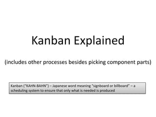 Kanban Explained
(includes other processes besides picking component parts)

Kanban (“KAHN-BAHN”) – Japanese word meaning “signboard or billboard” – a
scheduling system to ensure that only what is needed is produced

 