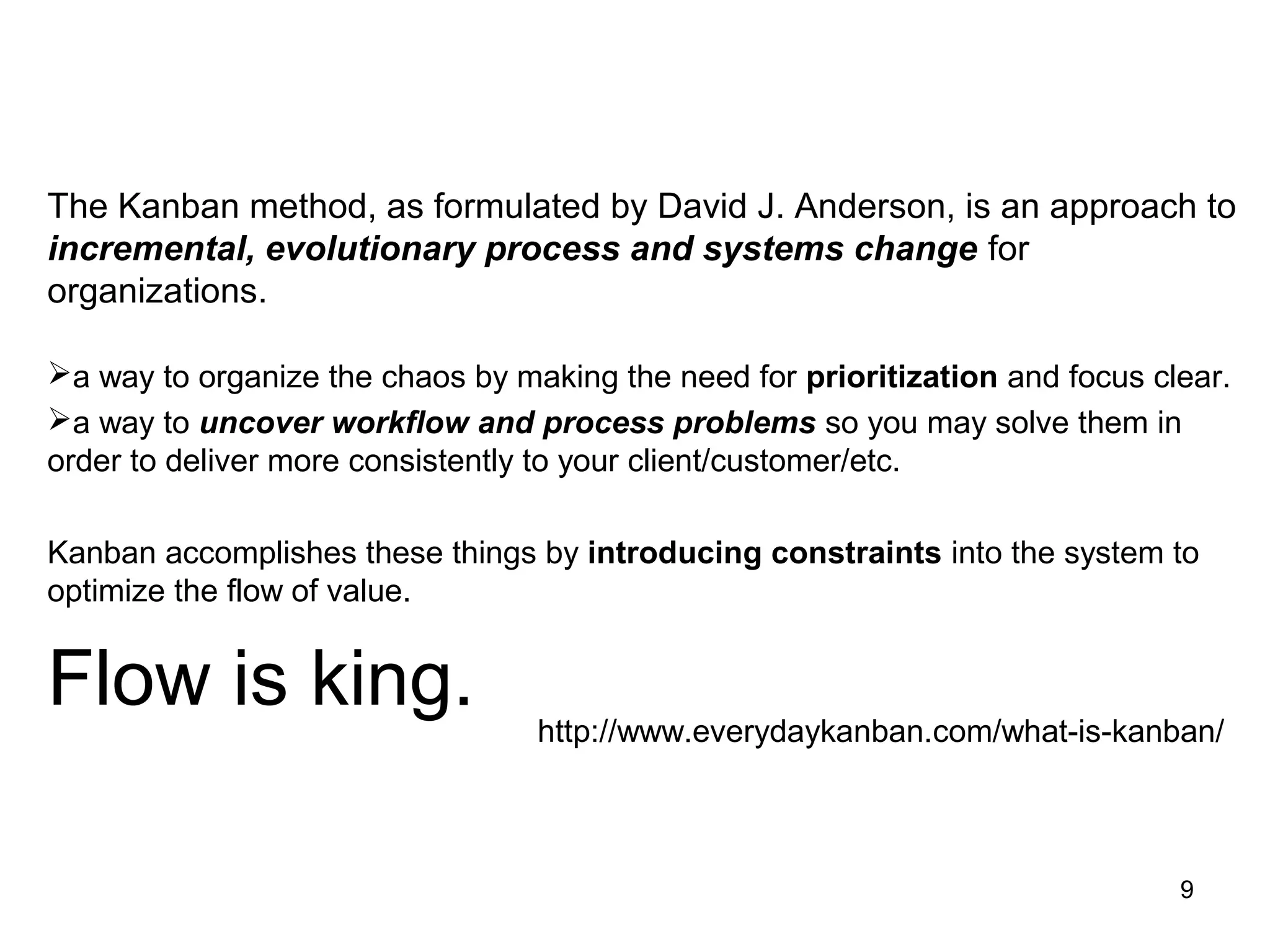The Kanban method, as formulated by David J. Anderson, is an approach to
incremental, evolutionary process and systems change for
organizations.
a way to organize the chaos by making the need for prioritization and focus clear.
a way to uncover workflow and process problems so you may solve them in
order to deliver more consistently to your client/customer/etc.
Kanban accomplishes these things by introducing constraints into the system to
optimize the flow of value.
Flow is king. http://www.everydaykanban.com/what-is-kanban/
9
 