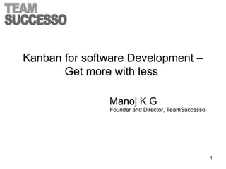 Kanban for software Development –
Get more with less
Manoj K G
Founder and Director, TeamSuccesso
1
 