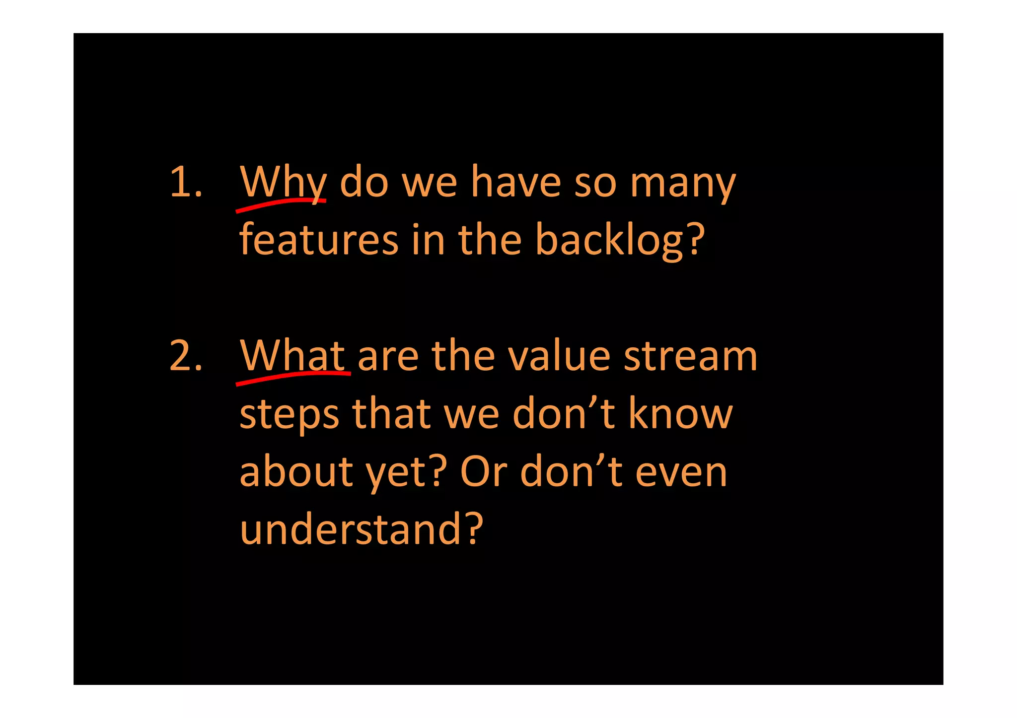 1. Why do we have so many
   features in the backlog?

2. What are the value stream
   steps that we don’t know
   about yet? Or don’t even
   understand?
 