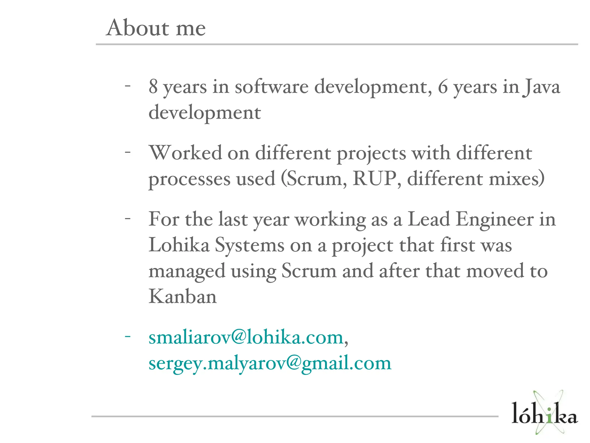 8 years in software development, 6 years in Java development Worked on different projects with different processes used (Scrum, RUP, different mixes) For the last year working as a Lead Engineer in Lohika Systems on a project that first was managed using Scrum and after that moved to Kanban [email_address] ,  [email_address] About me 