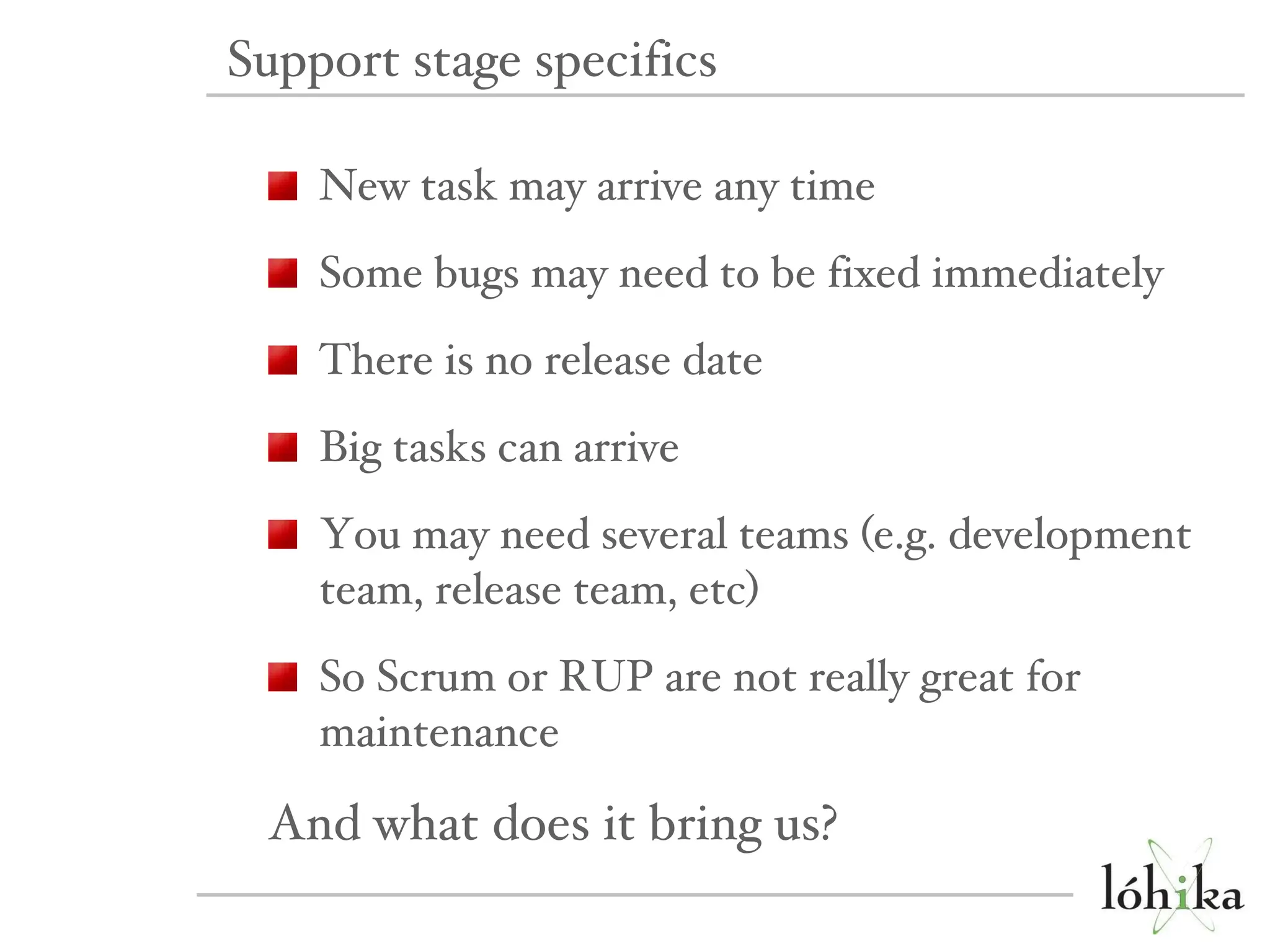 New task may arrive any time Some bugs may need to be fixed immediately There is no release date Big tasks can arrive You may need several teams (e.g. development team, release team, etc) So Scrum or RUP are not really great for maintenance And what does it bring us? Support stage specifics 