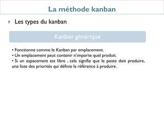 La méthode kanban
 Les types du kanban
Kanban générique
• Fonctionne comme le Kanban par emplacement.
• Un emplacement peut contenir n’importe quel produit.
• Si un espacement est libre , cela signifie que le poste doit produire,
une liste des priorités qui définie la référence à produire.
 