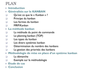 PLAN
 Introduction
 Généralités sur le KANBAN
 Qu’est ce que le « Kanban » ?
 Principe du kanban
 Les formes du kanban
 MRP/Kanban
 La méthode kanban
 La méthode du point de commande
 Le planning kanban (TOP)
 Les types du kanban
 Les divers systèmes kanban
 Détermination du nombre des kanbans
 La gestion des priorités des kanbans
 Méthodologie de mise en place d’un système kanban
 La démarche
 Exemple sur la méthodologie
 Etude de cas
 Conclusion
 