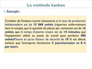La méthode kanban
 Exemple :
Combien de Kanbans seront nécessaires si le taux de production
hebdomadaire est de 15 868 unités (réparties uniformément
dans le temps), que la quantité de pièces par contenant est de 16
unités, que le temps d'attente moyen est de 14 minutes, que
l'équipement utilisé au poste de travail peut produire 480
unités/l'heure et qu'un facteur de sécurité de 10 % est alloué,
sachant que l'entreprise fonctionne 5 jours/semaine et 8 h
par jours.
 