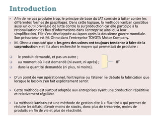 Introduction
 Afin de ne pas produire trop, le principe de base du JAT consiste à lutter contre les
différentes formes de gaspillages. Dans cette logique, la méthode kanban constitue
aussi un outil privilégié de lutte contre la surproduction car elle participe à la
rationalisation des flux d’informations dans l’entreprise ainsi qu’à leur
simplification. Elle s'est développée au Japon après la deuxième guerre mondiale.
Son précurseur est M. Ohno dans l'entreprise TOYOTA Motor Company.
 M. Ohno a constaté que « les gens des usines ont toujours tendance à faire de la
surproduction » et il a alors recherché le moyen qui permettait de produire :
 le produit demandé, et pas un autre ;
 au moment où il est demandé (ni avant, ni après) ; JIT
 dans la quantité demandée (ni plus, ni moins).
 D’un point de vue opérationnel, l’entreprise ou l’atelier ne débute la fabrication que
lorsque le besoin s’en fait explicitement sentir.
 Cette méthode est surtout adaptée aux entreprises ayant une production répétitive
et relativement régulière.
 La méthode kanban est une méthode de gestion dite à « flux tiré » qui permet de
réduire les délais, d’avoir moins de stocks, donc plus de trésorerie, moins de
produits en fin de vie et plus de réactivité.
 