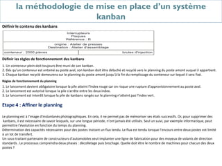 la méthodologie de mise en place d’un système
kanban
Définir le contenu des kanbans
Définir les règles de fonctionnement des kanbans
1. Un conteneur plein doit toujours être muni de son kanban.
2. Dés qu'un conteneur est entamé au poste aval, son kanban doit être détaché et recyclé vers le planning du poste amont auquel il appartient.
3. Chaque kanban recyclé demeurera sur le planning du poste amont jusqu'à la fin du remplissage du conteneur sur lequel il sera fixé.
Règles de fonctionnement du planning
1. Le lancement devient obligatoire lorsque la pile atteint l'index rouge car on risque une rupture d'approvisionnement au poste aval.
2. Le lancement est autorisé lorsque la pile s'arrête entre les deux index.
3. Le lancement est interdit lorsque la pile de kanbans rangés sur le planning n'atteint pas l'index vert.
Etape 4 : Affiner le planning
Le planning est à l'image d'instantanés photographiques. En cela, il ne permet pas de mémoriser ses états successifs. Or, pour supprimer des
kanbans, il est nécessaire de savoir lesquels, sur une longue période, n'ont jamais été utilisés. Seul un suivi, par exemple informatique, peut
permettre l'évolution en fonction du temps du planning.
Détermination des capacités nécessaires pour des postes traitant un flux tendu. Le flux est tendu lorsque l'encours entre deux postes est limité
à un lot de transfert.
Un sous-traitant partenaire de constructeurs d'automobiles veut implanter une ligne de fabrication pour des moyeux de volants de direction
standards . Le processus comprendra deux phases : décolletage puis brochage. Quelle doit être le nombre de machines pour chacun des deux
postes ?
 