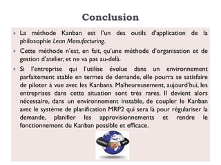 Conclusion
 La méthode Kanban est l’un des outils d’application de la
philosophie Lean Manufacturing.
 Cette méthode n’est, en fait, qu’une méthode d’organisation et de
gestion d’atelier, et ne va pas au-delà.
 Si l’entreprise qui l’utilise évolue dans un environnement
parfaitement stable en termes de demande, elle pourra se satisfaire
de piloter à vue avec les Kanbans. Malheureusement, aujourd’hui, les
entreprises dans cette situation sont très rares. Il devient alors
nécessaire, dans un environnement instable, de coupler le Kanban
avec le système de planification MRP2 qui sera là pour régulariser la
demande, planifier les approvisionnements et rendre le
fonctionnement du Kanban possible et efficace.
 