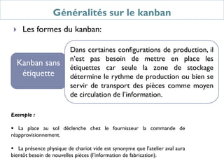 Généralités sur le kanban
 Les formes du kanban:
Kanban sans
étiquette
Dans certaines configurations de production, il
n’est pas besoin de mettre en place les
étiquettes car seule la zone de stockage
détermine le rythme de production ou bien se
servir de transport des pièces comme moyen
de circulation de l’information.
Exemple :
 La place au sol déclenche chez le fournisseur la commande de
réapprovisionnement.
 La présence physique de chariot vide est synonyme que l’atelier aval aura
bientôt besoin de nouvelles pièces (l’information de fabrication).
 