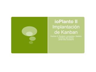 ioPlanto II
Implantación
de Kanban
Kanban 2: Equipos y proyectos. Gestión
evolutiva del cambio
Javier Boó Gustems
 