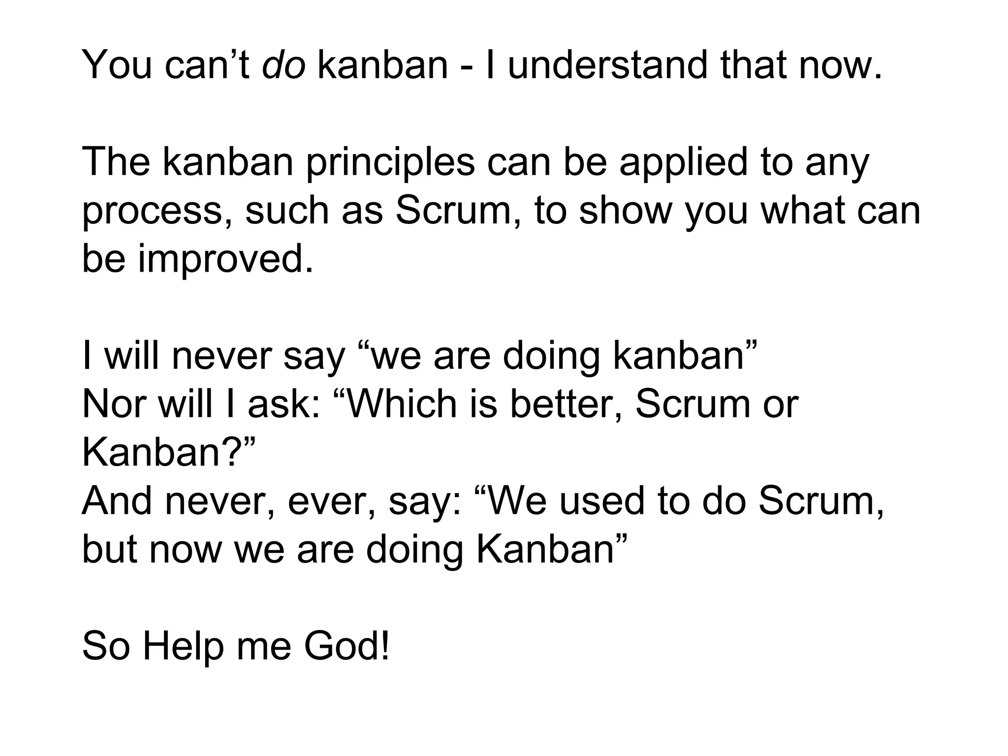 You can’t do kanban - I understand that now.
The kanban principles can be applied to any
process, such as Scrum, to show you what can
be improved.
I will never say “we are doing kanban”
Nor will I ask: “Which is better, Scrum or
Kanban?”
And never, ever, say: “We used to do Scrum,
but now we are doing Kanban”
So Help me God!
 