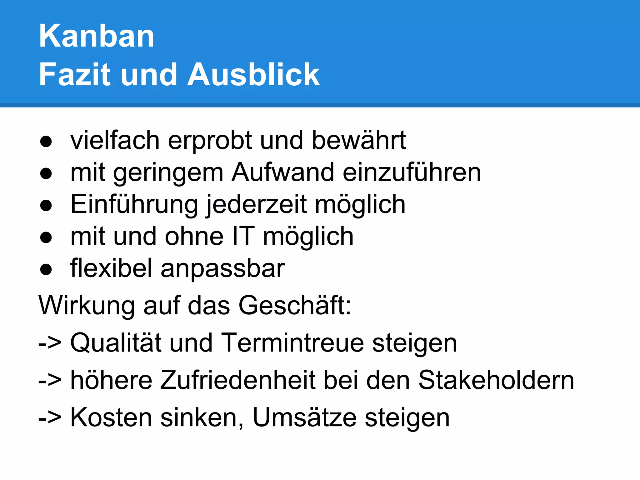 Kanban
Fazit und Ausblick
● vielfach erprobt und bewährt
● mit geringem Aufwand einzuführen
● Einführung jederzeit möglich
● mit und ohne IT möglich
● flexibel anpassbar
Wirkung auf das Geschäft:
-> Qualität und Termintreue steigen
-> höhere Zufriedenheit bei den Stakeholdern
-> Kosten sinken, Umsätze steigen
 
