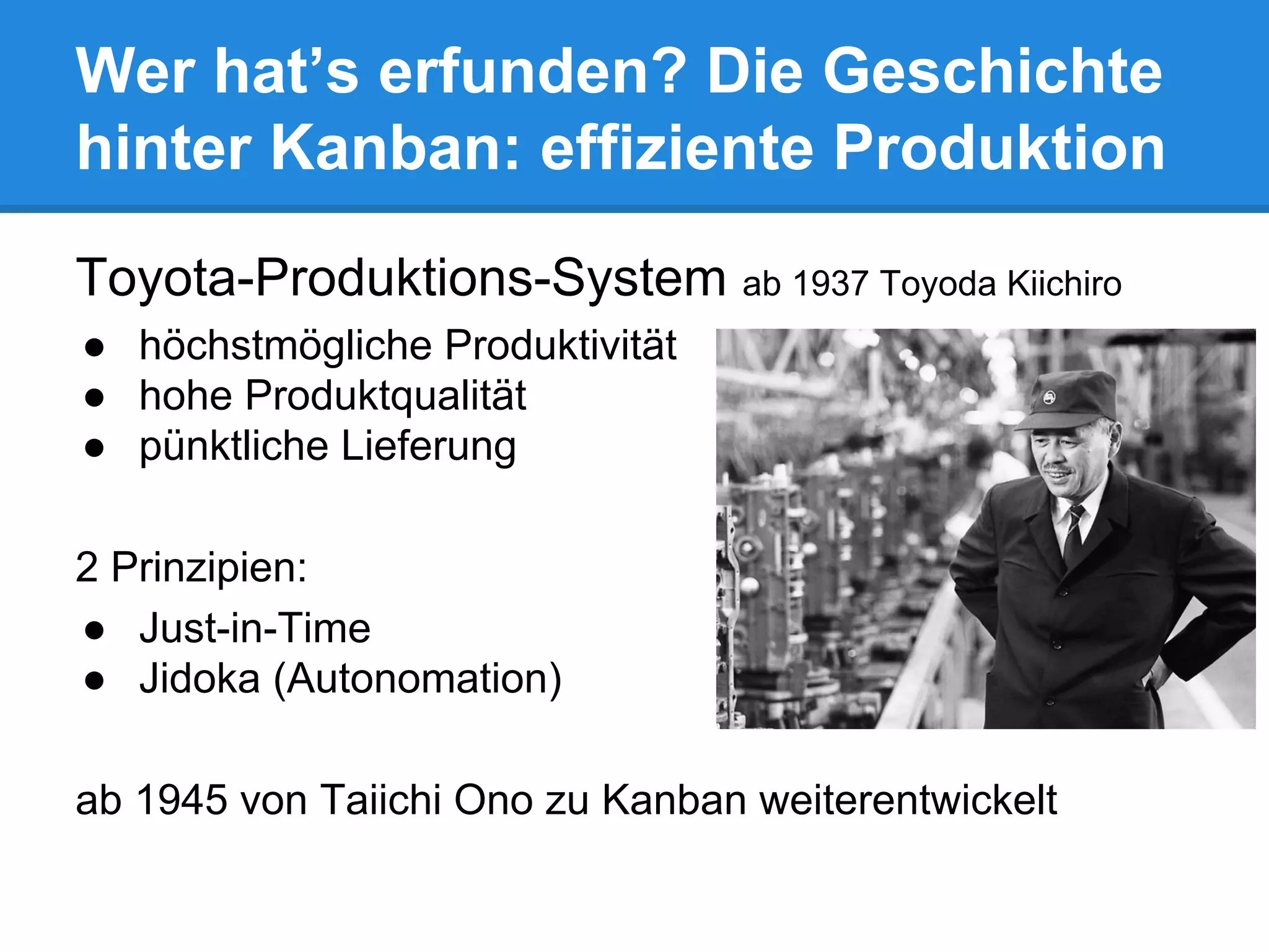 Toyota-Produktions-System ab 1937 Toyoda Kiichiro
● höchstmögliche Produktivität
● hohe Produktqualität
● pünktliche Lieferung
2 Prinzipien:
● Just-in-Time
● Jidoka (Autonomation)
ab 1945 von Taiichi Ono zu Kanban weiterentwickelt
Wer hat’s erfunden? Die Geschichte
hinter Kanban: effiziente Produktion
 