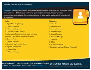 Profiles we cater to in E-commerce
WE’VE WORKED WITH A DIVERSE CUSTOMER BASE. HOW CAN WE HELP YOU?
Help us to take you through our competencies in detail. Contact Us
SYSTEM that works for your business.
MANPOWER SOLUTIONS Ι PERMANENT RECRUITING Ι TEMPORARY STAFFING
Skills:
1.Digital Marketing Manager
2. Category Manager
3. Warehouse/Logistics
4. Customer Support Service
5. Information Technology [PHP, JAVA, .NET, Web
Designing, UI/UX Designer, Web Apps Developer]
6. Content Writer
7. Graphic Designer
8. Quality Analyst/Quality Check
9. System Administrator
10. Sales Officer
11. Alliance Manager
Designation:
1. Sales Head
2. Marketing Head
3. Regional Manager
4. Senior Manager
5. General Manager
6. Assistant Manager
7. Executive
8. Officer
9. Accounts manager
10. Assistant Manager [Human Resource]
E-commerce has always been the major growth area for Kanban Infosystem. More than 60% of our business comes
from e-commerce & IT Infrastructure recruitments —permanent and contractual. We also represent as
recruitment partner with a leading E-commerce organization for all their staffing requirements. A few profiles that
we have served:
 