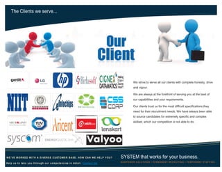 The Clients we serve...
SYSTEM that works for your business.
MANPOWER SOLUTIONS Ι PERMANENT RECRUITING Ι TEMPORARY STAFFING
WE’VE WORKED WITH A DIVERSE CUSTOMER BASE. HOW CAN WE HELP YOU?
Help us to take you through our competencies in detail. Contact Us
We strive to serve all our clients with complete honesty, drive
and vigour.
We are always at the forefront of serving you at the best of
our capabilities and your requirements.
Our clients trust us for the most difficult specifications they
need for their recruitment needs. We have always been able
to source candidates for extremely specific and complex
skillset, which our competition is not able to do.
 