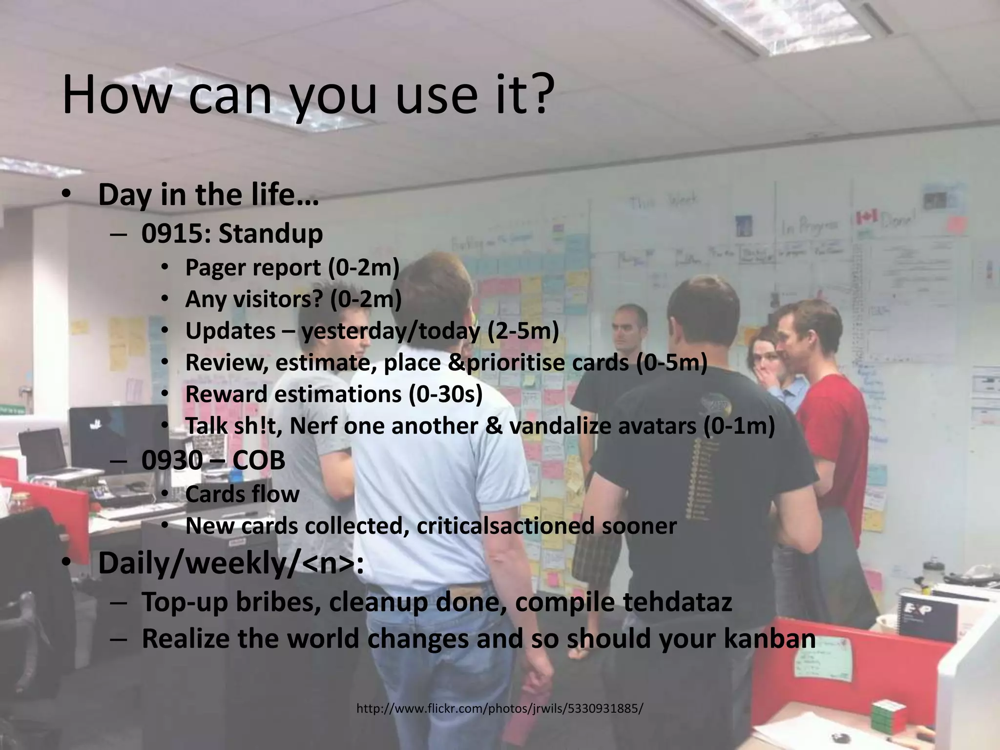 How can you use it?Day in the life…0915: StandupPager report (0-2m)Any visitors? (0-2m)Updates – yesterday/today (2-5m)Review, estimate, place & prioritise cards (0-5m)Reward estimations (0-30s)Talk sh!t, Nerf one another & vandalize avatars (0-1m)0930 – COBCards flowNew cards collected, criticalsactioned soonerDaily/weekly/<n>:Top-up bribes, cleanup done, compile tehdatazRealize the world changes and so should your kanbanhttp://www.flickr.com/photos/jrwils/5330931885/