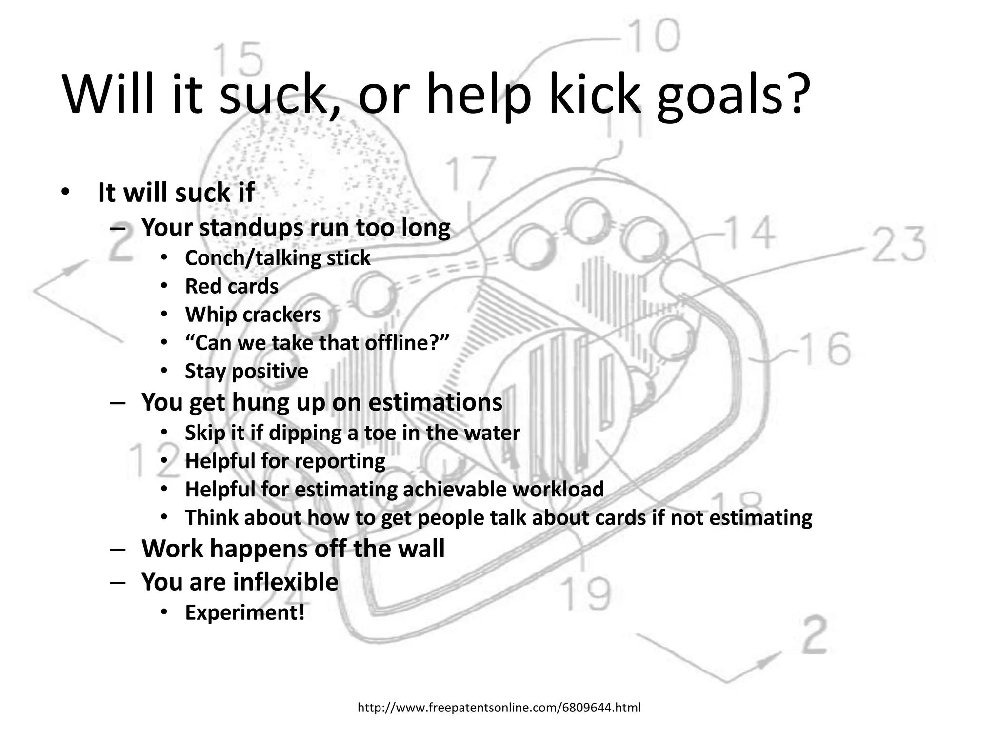 Will it suck, or help kick goals?It will suck ifYour standups run too longConch/talking stickRed cardsWhip crackers“Can we take that offline?”Stay positiveYou get hung up on estimationsSkip it if dipping a toe in the waterHelpful for reportingHelpful for estimating achievable workloadThink about how to get people talk about cards if not estimatingWork happens off the wallYou are inflexibleExperiment!http://www.freepatentsonline.com/6809644.html