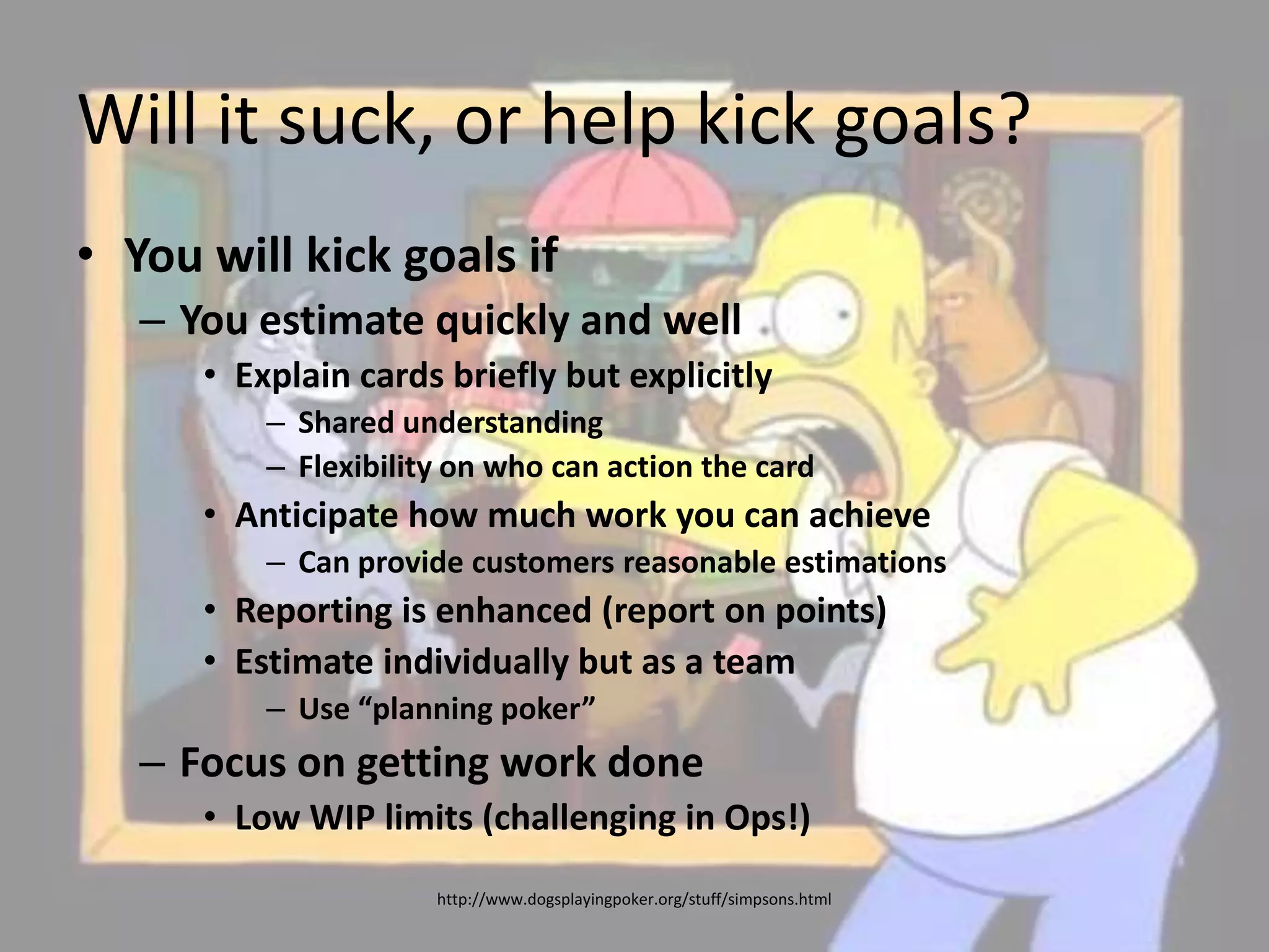 Will it suck, or help kick goals?You will kick goals ifYou estimate quickly and wellExplain cards briefly but explicitlyShared understandingFlexibility on who can action the cardAnticipate how much work you can achieveCan provide customers reasonable estimationsReporting is enhanced (report on points)Estimate individually but as a teamUse “planning poker”Focus on getting work doneLow WIP limits (challenging in Ops!)http://www.dogsplayingpoker.org/stuff/simpsons.html