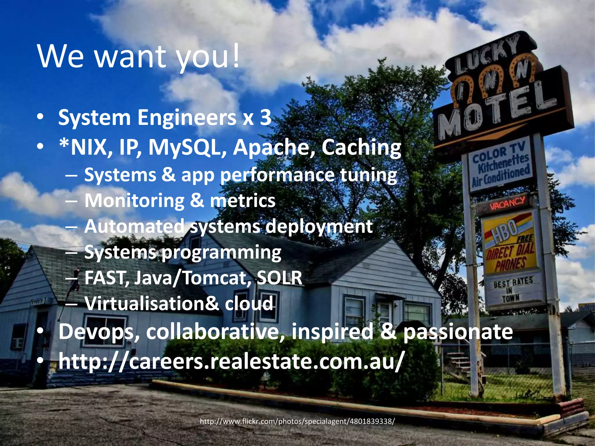 We want you!System Engineers x 3*NIX, IP, MySQL, Apache, CachingSystems & app performance tuningMonitoring & metricsAutomated systems deploymentSystems programmingFAST, Java/Tomcat, SOLRVirtualisation & cloudDevops, collaborative, inspired & passionatehttp://careers.realestate.com.au/http://www.flickr.com/photos/specialagent/4801839338/