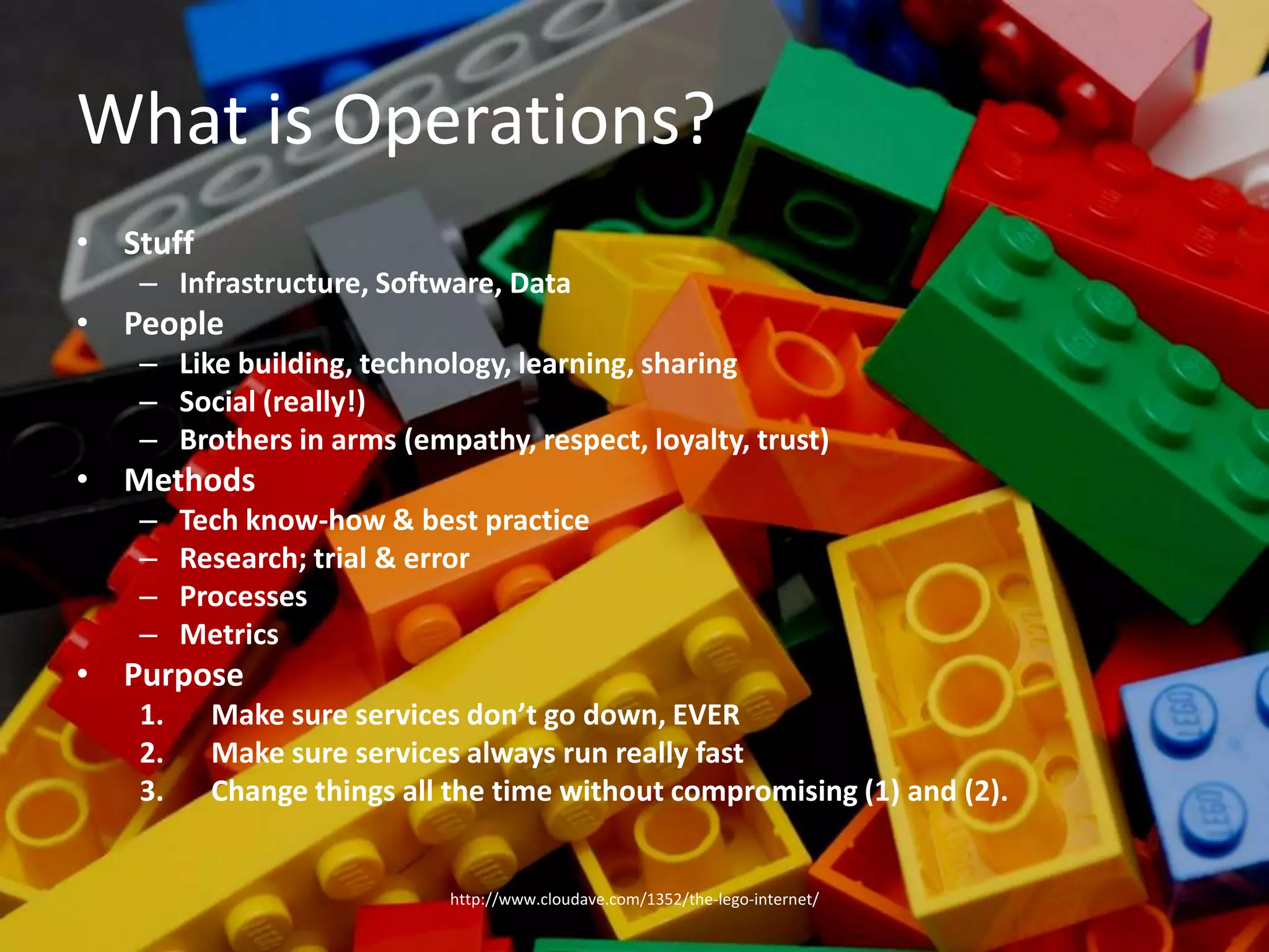 What is Operations?StuffInfrastructure, Software, DataPeopleLike building, technology, learning, sharingSocial (really!)Brothers in arms (empathy, respect, loyalty, trust)MethodsTech know-how & best practiceResearch; trial & errorProcessesMetricsPurposeMake sure services don’t go down, EVERMake sure services always run really fastChange things all the time without compromising (1) and (2).http://www.cloudave.com/1352/the-lego-internet/