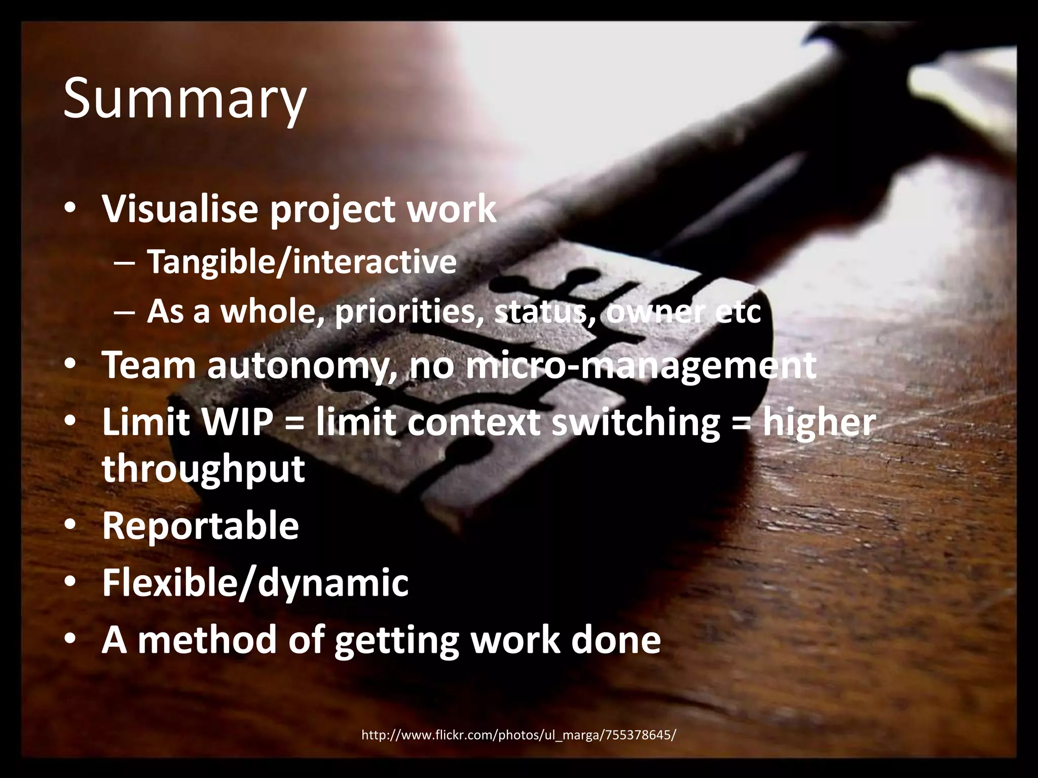 SummaryVisualise project workTangible/interactiveAs a whole, priorities, status, owner etcTeam autonomy, no micro-managementLimit WIP = limit context switching = higher throughputReportableFlexible/dynamicA method of getting work donehttp://www.flickr.com/photos/ul_marga/755378645/