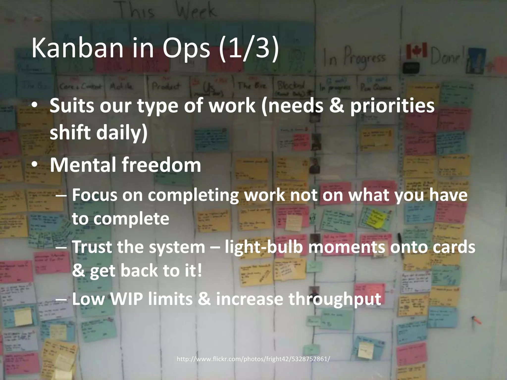 Kanban in Ops (1/3)Suits our type of work (needs & priorities shift daily)Mental freedomFocus on completing work not on what you have to completeTrust the system – light-bulb moments onto cards & get back to it!Low WIP limits & increase throughputhttp://www.flickr.com/photos/fright42/5328752861/