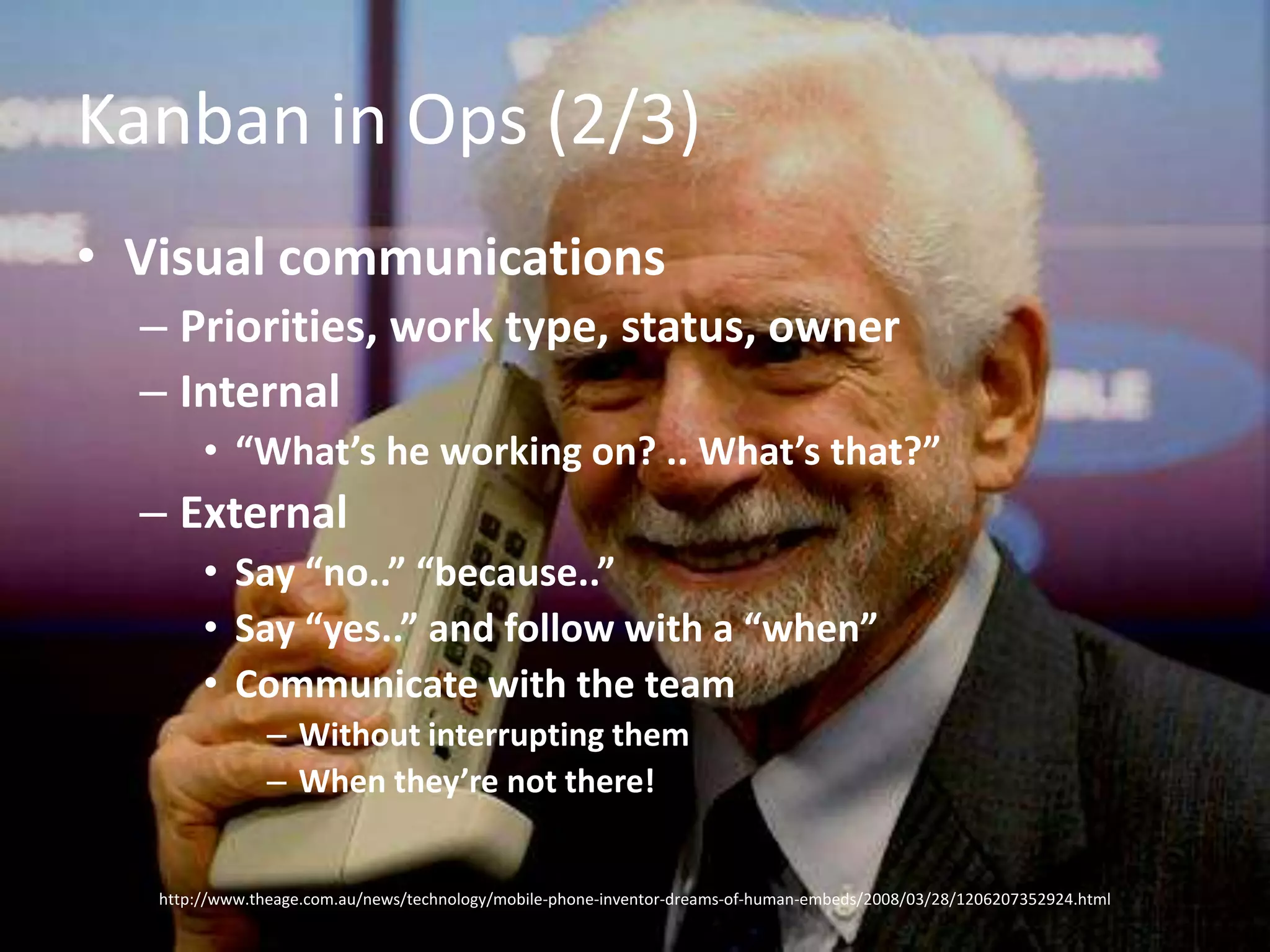 Kanban in Ops (2/3)Visual communicationsPriorities, work type, status, ownerInternal“What’s he working on? .. What’s that?”ExternalSay “no..” “because..”Say “yes..” and follow with a “when”Communicate with the teamWithout interrupting themWhen they’re not there!http://www.theage.com.au/news/technology/mobile-phone-inventor-dreams-of-human-embeds/2008/03/28/1206207352924.html