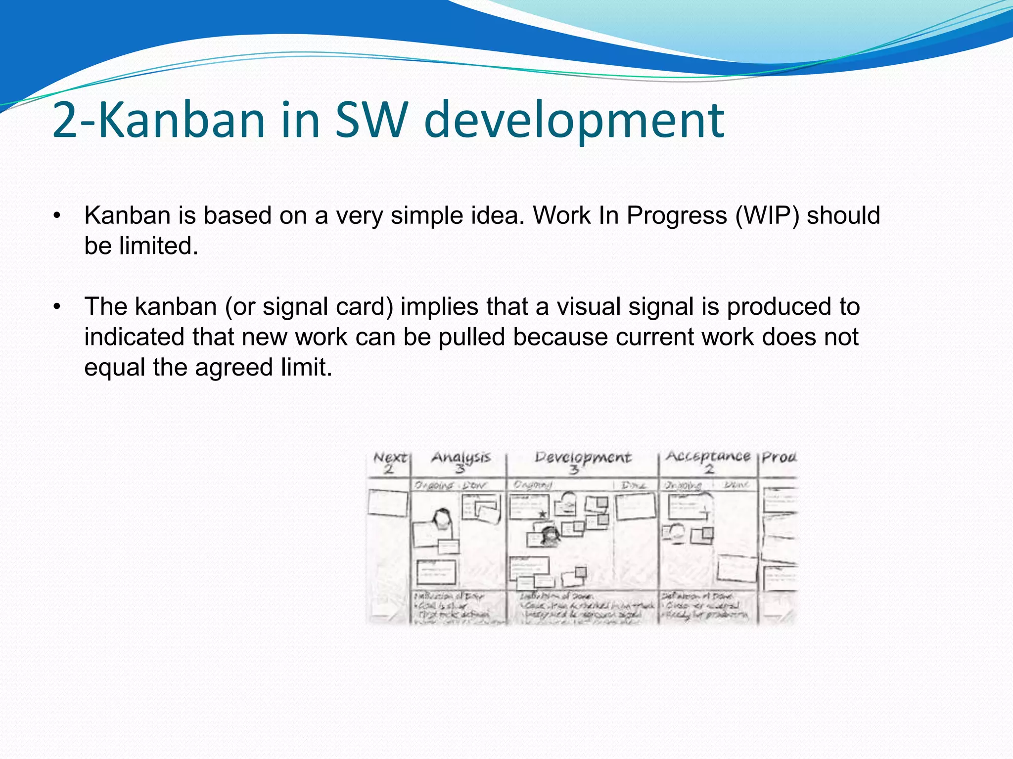 2-Kanban in SW development
• Kanban is based on a very simple idea. Work In Progress (WIP) should
  be limited.

• The kanban (or signal card) implies that a visual signal is produced to
  indicated that new work can be pulled because current work does not
  equal the agreed limit.
 