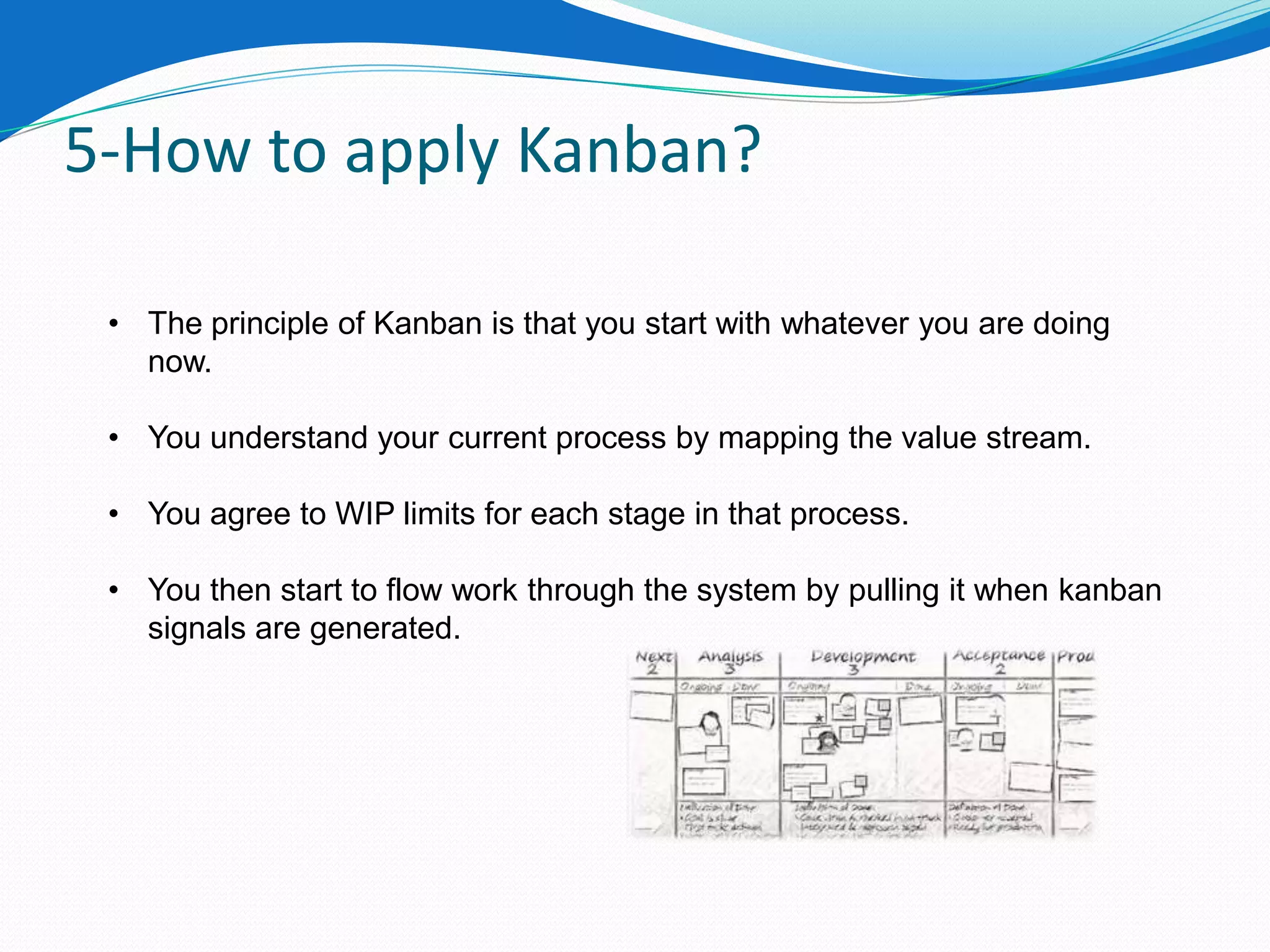 5-How to apply Kanban?

 • The principle of Kanban is that you start with whatever you are doing
   now.

 • You understand your current process by mapping the value stream.

 • You agree to WIP limits for each stage in that process.

 • You then start to flow work through the system by pulling it when kanban
   signals are generated.
 
