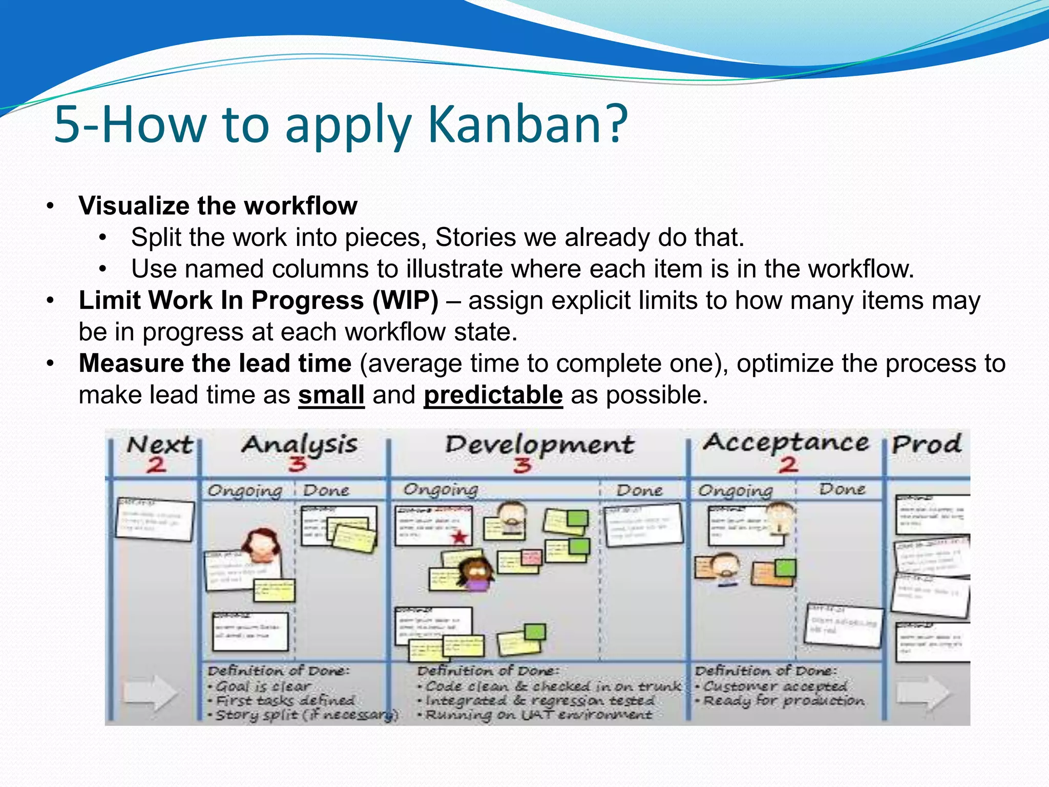 5-How to apply Kanban?
• Visualize the workflow
   • Split the work into pieces, Stories we already do that.
   • Use named columns to illustrate where each item is in the workflow.
• Limit Work In Progress (WIP) – assign explicit limits to how many items may
  be in progress at each workflow state.
• Measure the lead time (average time to complete one), optimize the process to
  make lead time as small and predictable as possible.
 