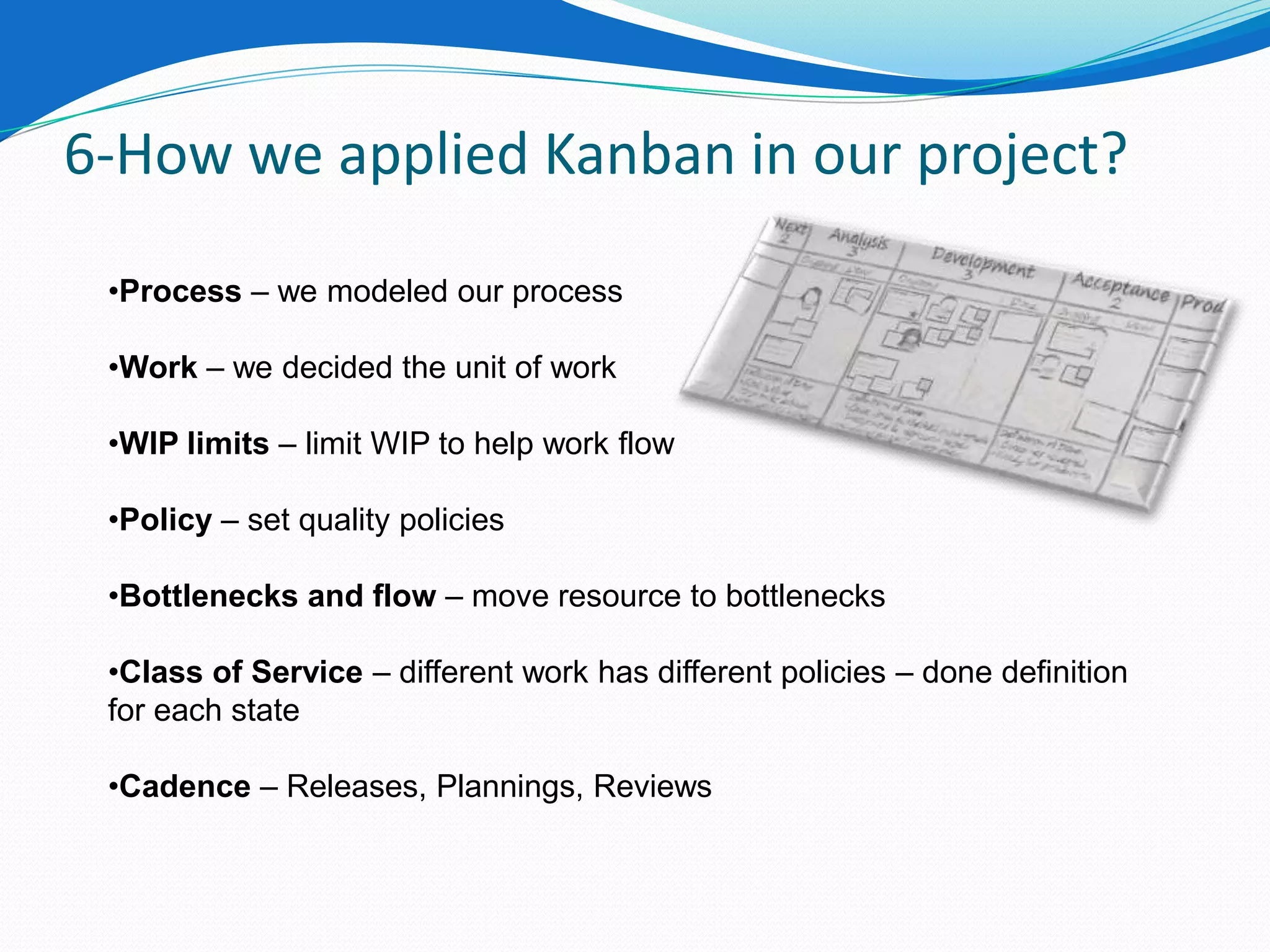 6-How we applied Kanban in our project?

 •Process – we modeled our process

 •Work – we decided the unit of work

 •WIP limits – limit WIP to help work flow

 •Policy – set quality policies

 •Bottlenecks and flow – move resource to bottlenecks

 •Class of Service – different work has different policies – done definition
 for each state

 •Cadence – Releases, Plannings, Reviews
 
