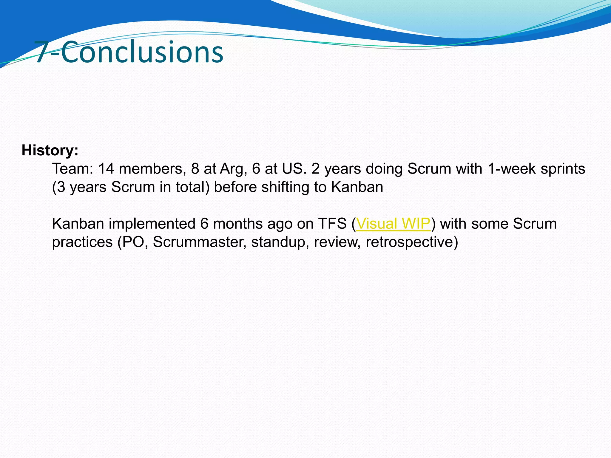 7-Conclusions

History:
    Team: 14 members, 8 at Arg, 6 at US. 2 years doing Scrum with 1-week sprints
    (3 years Scrum in total) before shifting to Kanban

    Kanban implemented 6 months ago on TFS (Visual WIP) with some Scrum
    practices (PO, Scrummaster, standup, review, retrospective)
 