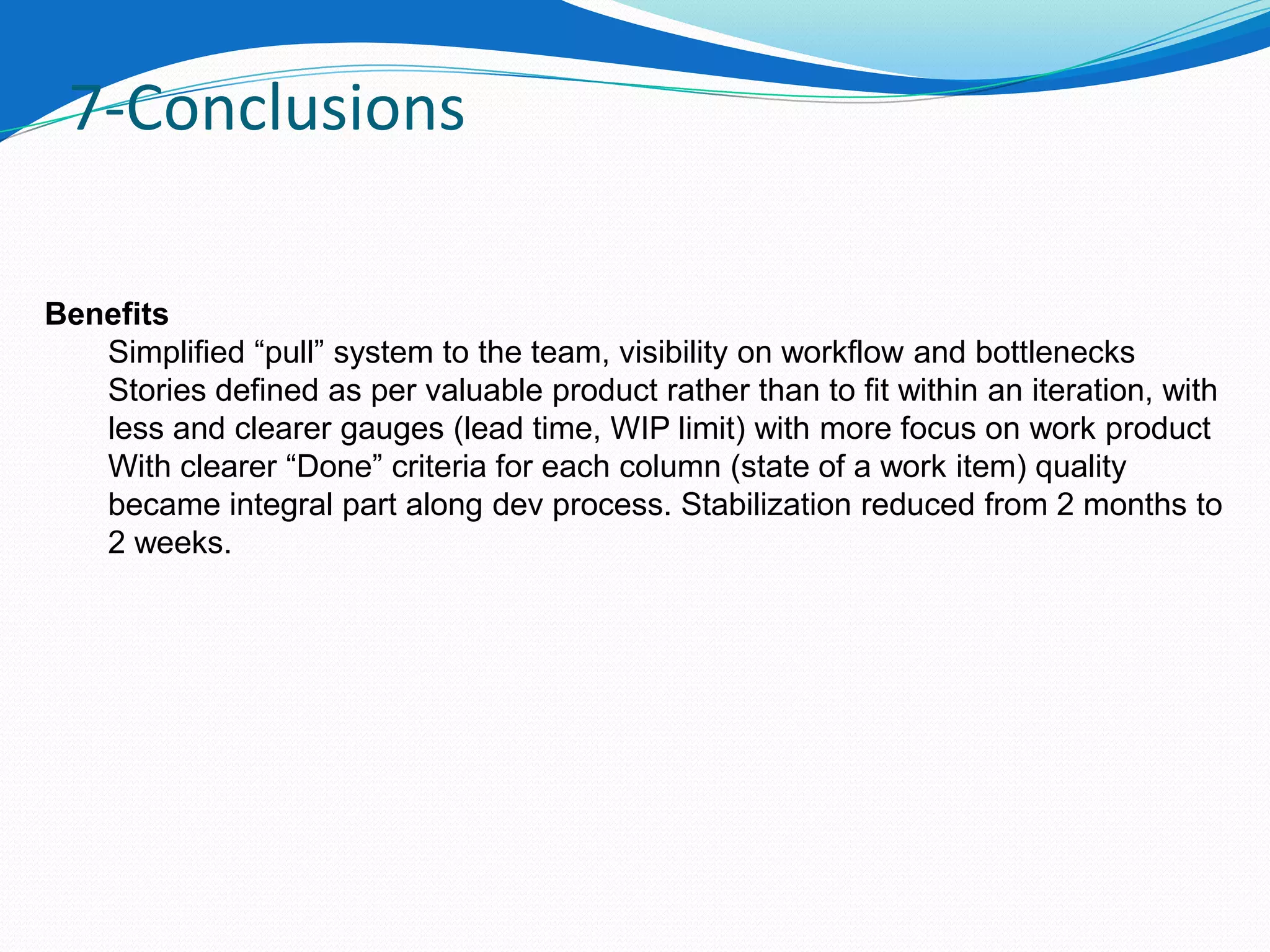 7-Conclusions

Benefits
   Simplified “pull” system to the team, visibility on workflow and bottlenecks
   Stories defined as per valuable product rather than to fit within an iteration, with
   less and clearer gauges (lead time, WIP limit) with more focus on work product
   With clearer “Done” criteria for each column (state of a work item) quality
   became integral part along dev process. Stabilization reduced from 2 months to
   2 weeks.
 