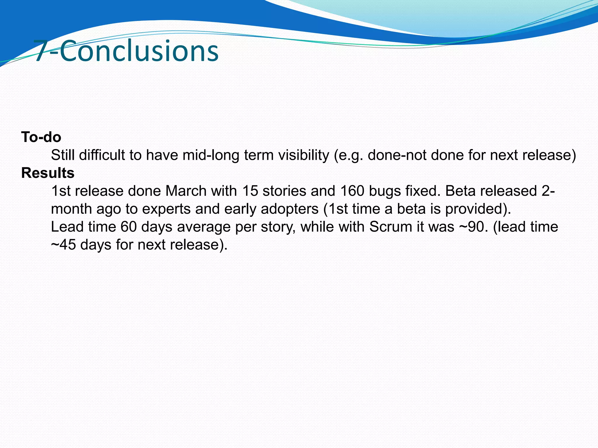 7-Conclusions

To-do
    Still difficult to have mid-long term visibility (e.g. done-not done for next release)
Results
    1st release done March with 15 stories and 160 bugs fixed. Beta released 2-
    month ago to experts and early adopters (1st time a beta is provided).
    Lead time 60 days average per story, while with Scrum it was ~90. (lead time
    ~45 days for next release).
 