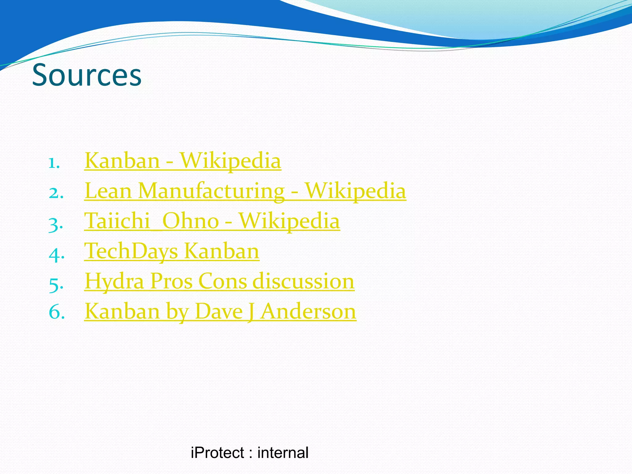 Sources

 1.   Kanban - Wikipedia
 2.   Lean Manufacturing - Wikipedia
 3.   Taiichi_Ohno - Wikipedia
 4.   TechDays Kanban
 5.   Hydra Pros Cons discussion
 6.   Kanban by Dave J Anderson




               iProtect : internal
 