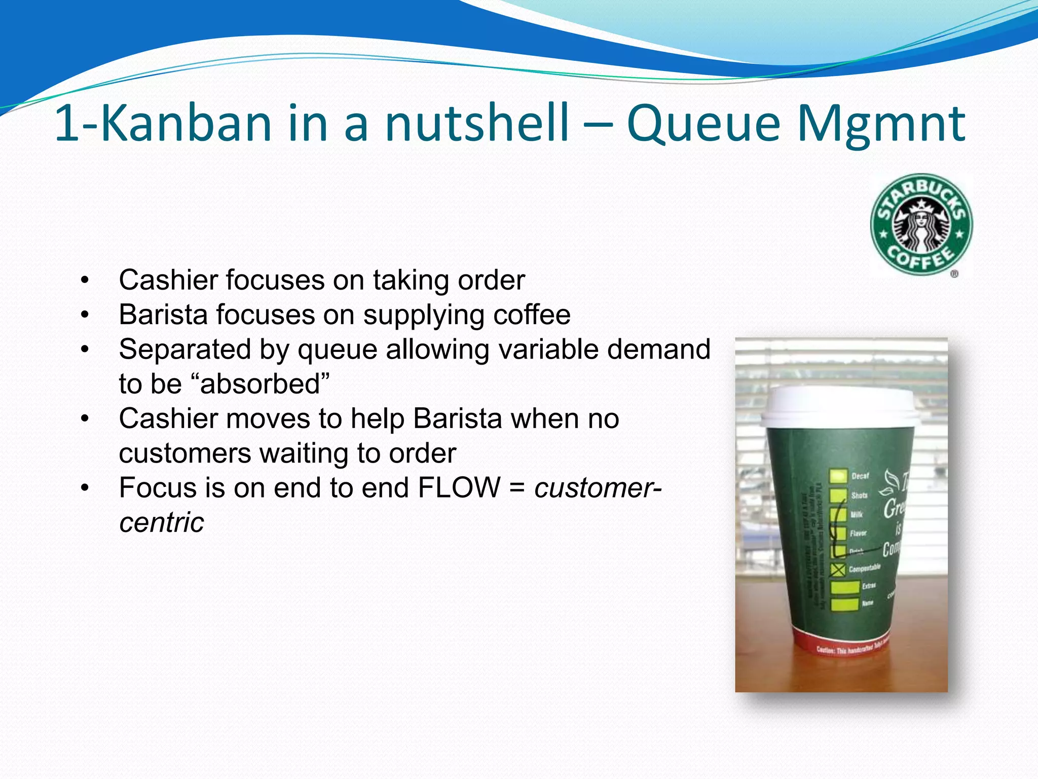 1-Kanban in a nutshell – Queue Mgmnt

 • Cashier focuses on taking order
 • Barista focuses on supplying coffee
 • Separated by queue allowing variable demand
   to be “absorbed”
 • Cashier moves to help Barista when no
   customers waiting to order
 • Focus is on end to end FLOW = customer-
   centric
 