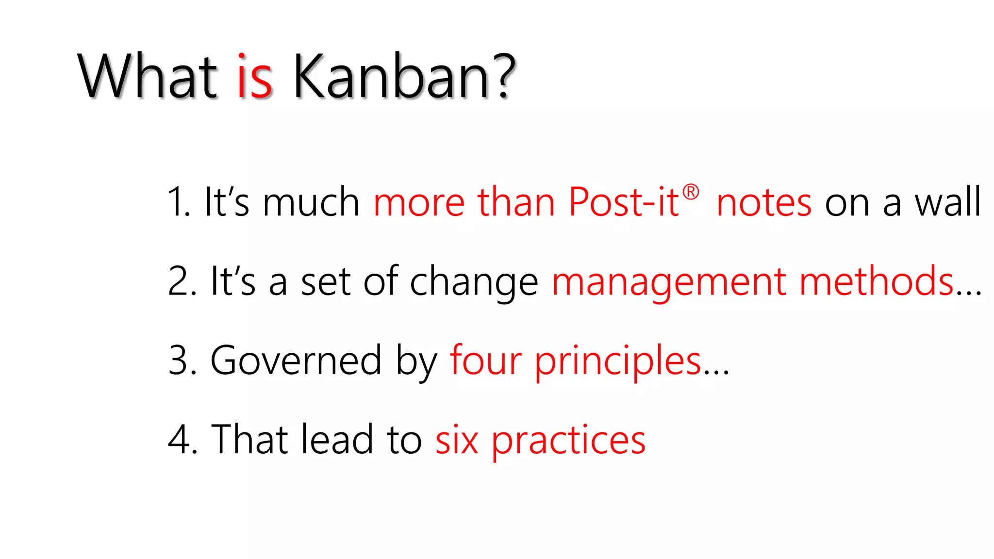 What is Kanban?
1. It’s much more than Post-it® notes on a wall
2. It’s a set of change management methods…
3. Governed by four principles…
4. That lead to six practices
 