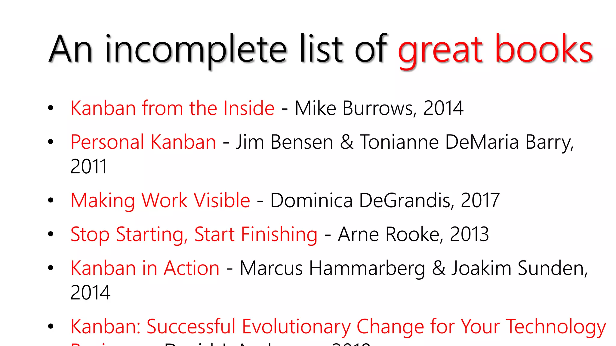 • Kanban from the Inside - Mike Burrows, 2014
• Personal Kanban - Jim Bensen & Tonianne DeMaria Barry,
2011
• Making Work Visible - Dominica DeGrandis, 2017
• Stop Starting, Start Finishing - Arne Rooke, 2013
• Kanban in Action - Marcus Hammarberg & Joakim Sunden,
2014
• Kanban: Successful Evolutionary Change for Your Technology
An incomplete list of great books
 