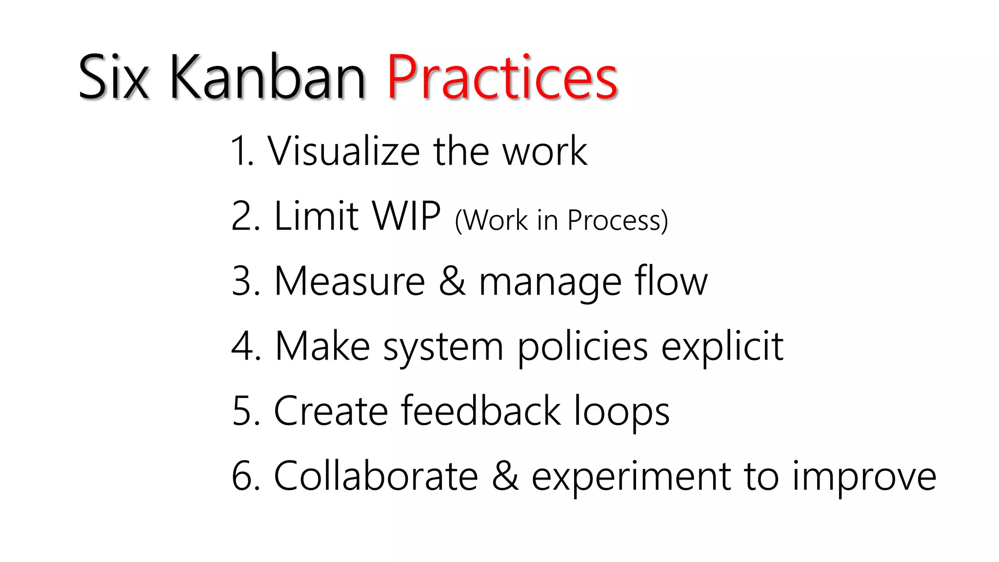 1. Visualize the work
2. Limit WIP (Work in Process)
3. Measure & manage flow
4. Make system policies explicit
5. Create feedback loops
6. Collaborate & experiment to improve
Six Kanban Practices
 