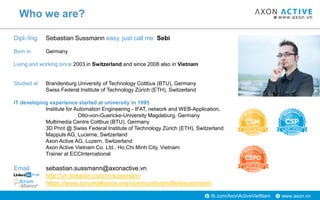 www.axon.vnfb.com/AxonActiveVietNam
Who we are?
Dipl.-Ing. Sebastian Sussmann easy, just call me: Sebi
Born in Germany
Living and working since 2003 in Switzerland and since 2008 also in Vietnam
Studied at Brandenburg University of Technology Cottbus (BTU), Germany
Swiss Federal Institute of Technology Zürich (ETH), Switzerland
IT developing experience started at university in 1995
Institute for Automation Engineering - IFAT, network and WEB-Application,
Otto-von-Guericke-University Magdeburg, Germany
Multimedia Centre Cottbus (BTU), Germany
3D Print @ Swiss Federal Institute of Technology Zürich (ETH), Switzerland
Mappuls AG, Lucerne, Switzerland
Axon Active AG, Luzern, Switzerland
Axon Active Vietnam Co. Ltd., Ho Chi Minh City, Vietnam
Trainer at ECCInternational
Email sebastian.sussmann@axonactive.vn
http://vn.linkedin.com/in/sussmann
https://www.scrumalliance.org/community/profile/ssussmann
 