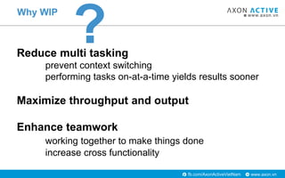 www.axon.vnfb.com/AxonActiveVietNam
Why WIP
Reduce multi tasking
prevent context switching
performing tasks on-at-a-time yields results sooner
Maximize throughput and output
Enhance teamwork
working together to make things done
increase cross functionality
?
 